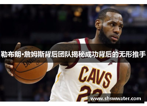 勒布朗·詹姆斯背后团队揭秘成功背后的无形推手
