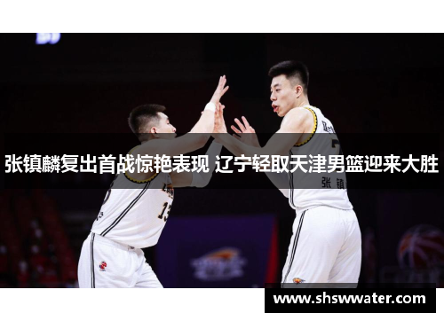 张镇麟复出首战惊艳表现 辽宁轻取天津男篮迎来大胜