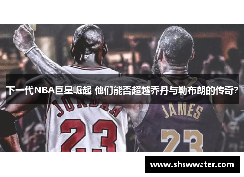 下一代NBA巨星崛起 他们能否超越乔丹与勒布朗的传奇？