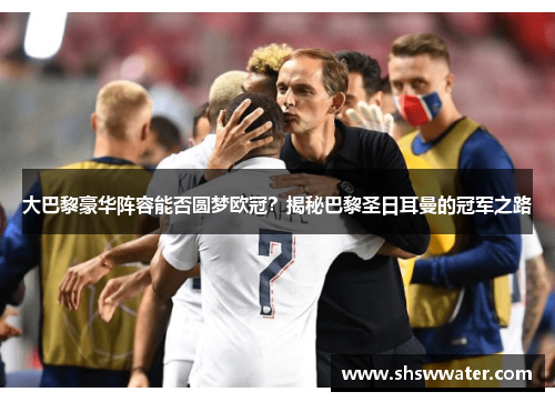 大巴黎豪华阵容能否圆梦欧冠？揭秘巴黎圣日耳曼的冠军之路