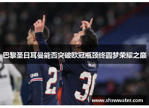 巴黎圣日耳曼能否突破欧冠瓶颈终圆梦荣耀之巅