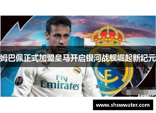 姆巴佩正式加盟皇马开启银河战舰崛起新纪元