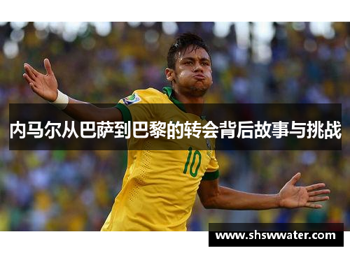 内马尔从巴萨到巴黎的转会背后故事与挑战