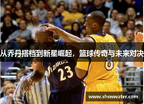 从乔丹搭档到新星崛起，篮球传奇与未来对决