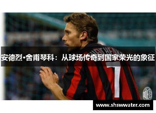 安德烈·舍甫琴科：从球场传奇到国家荣光的象征