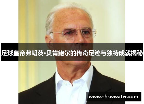 足球皇帝弗朗茨·贝肯鲍尔的传奇足迹与独特成就揭秘
