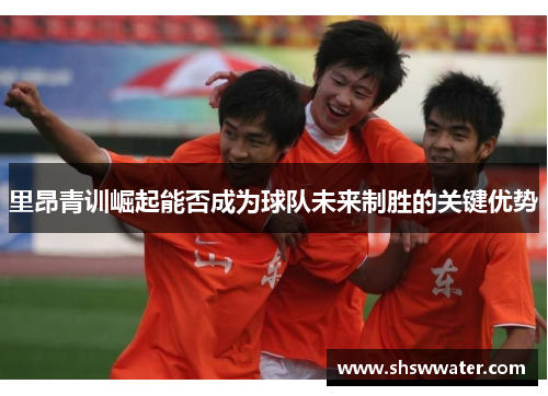 里昂青训崛起能否成为球队未来制胜的关键优势