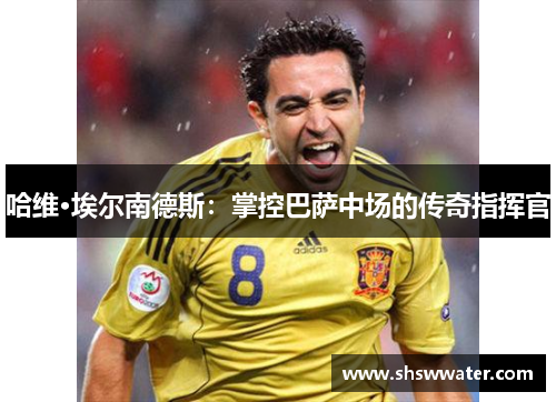 哈维·埃尔南德斯：掌控巴萨中场的传奇指挥官