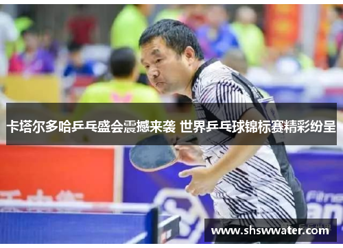 卡塔尔多哈乒乓盛会震撼来袭 世界乒乓球锦标赛精彩纷呈