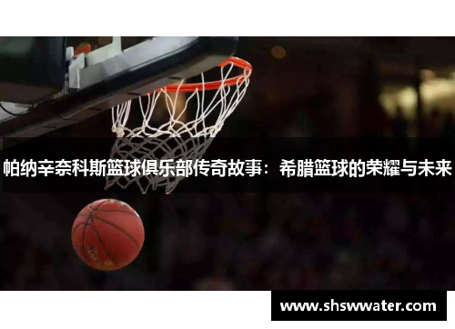 帕纳辛奈科斯篮球俱乐部传奇故事：希腊篮球的荣耀与未来