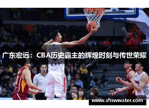 广东宏远：CBA历史霸主的辉煌时刻与传世荣耀