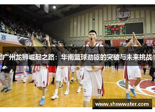 广州龙狮崛起之路：华南篮球劲旅的突破与未来挑战
