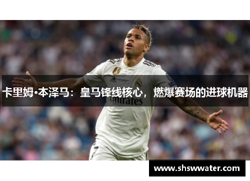 卡里姆·本泽马：皇马锋线核心，燃爆赛场的进球机器