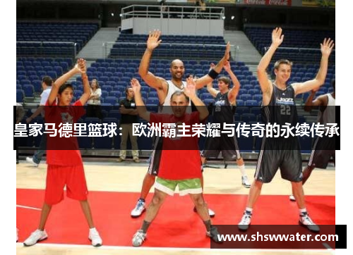 皇家马德里篮球:欧洲霸主荣耀与传奇的永续传承 皇家马德里篮球:欧洲霸主荣耀与传奇的永续传承