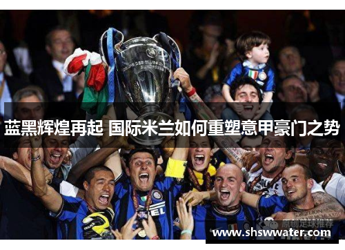 蓝黑辉煌再起 国际米兰如何重塑意甲豪门之势