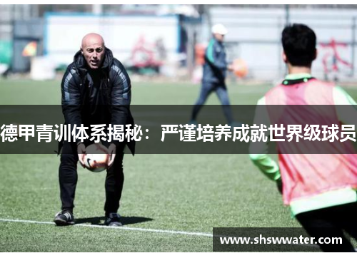 德甲青训体系揭秘：严谨培养成就世界级球员
