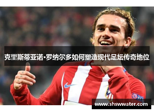 克里斯蒂亚诺·罗纳尔多如何塑造现代足坛传奇地位