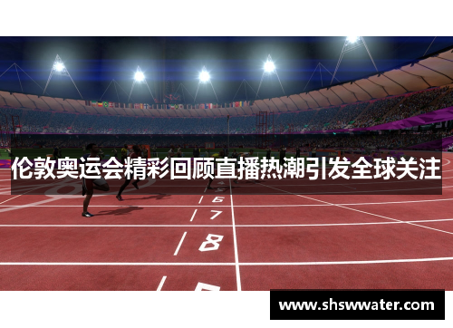伦敦奥运会精彩回顾直播热潮引发全球关注