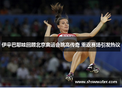 伊辛巴耶娃回顾北京奥运会跳高传奇 重返赛场引发热议